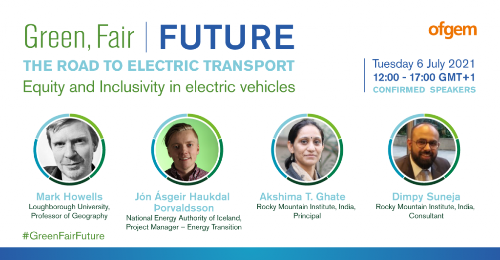 White background with the text of: "Green, fair, future. The road to electric transport. Equity and inclusivity in electric vehicles. Tuesday 6 July 2021, 12:00 - 17:00 GMT + 1". Speakers of Mark Howells, Jón Ásgeir Haukdal þorvaldsson, Akshima T. Ghate, and Dimpy Suneja. Ofgem logo in the top right corner. 